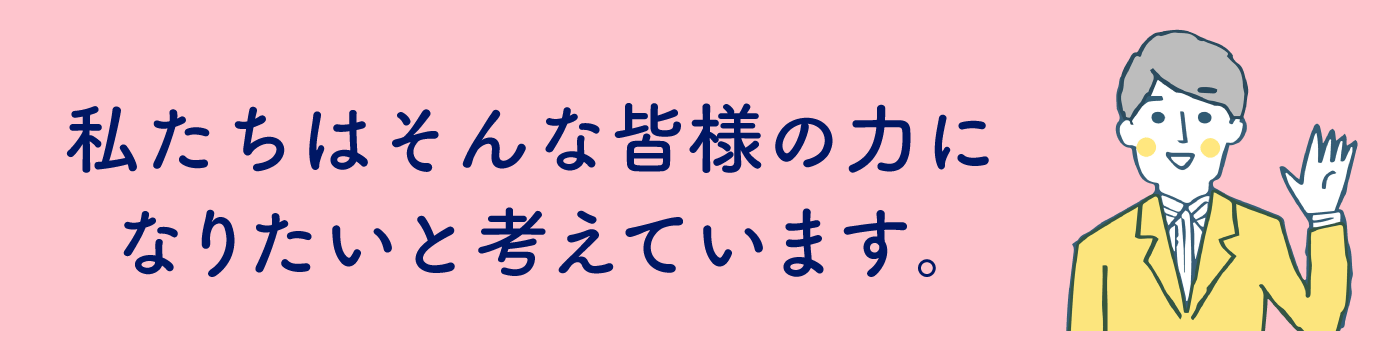 私たちはそんな皆様の力になりたいと考えています。